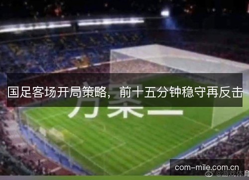 国足客场开局策略,前十五分钟稳守再反击 国足客场开局策略,前十五分钟稳守再反击